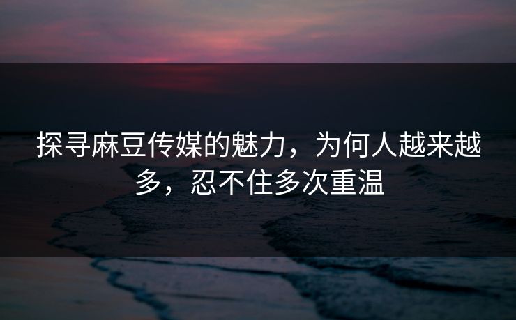 探寻麻豆传媒的魅力，为何人越来越多，忍不住多次重温  第1张