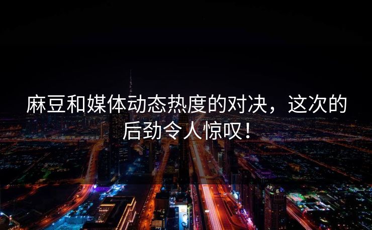 麻豆和媒体动态热度的对决，这次的后劲令人惊叹！  第1张