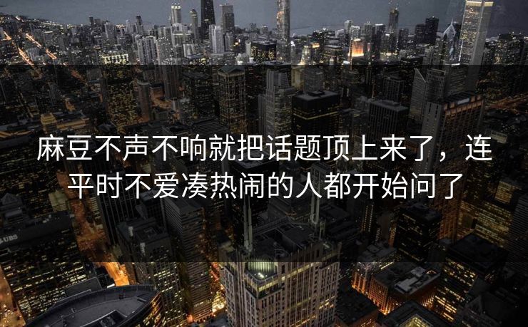 麻豆不声不响就把话题顶上来了，连平时不爱凑热闹的人都开始问了  第1张