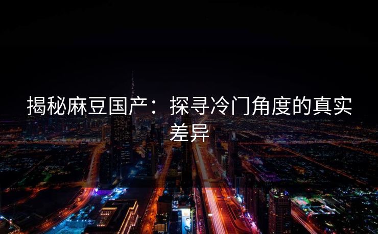 揭秘麻豆国产：探寻冷门角度的真实差异  第1张