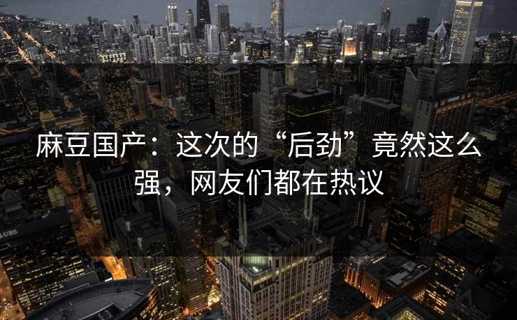麻豆国产：这次的“后劲”竟然这么强，网友们都在热议  第1张