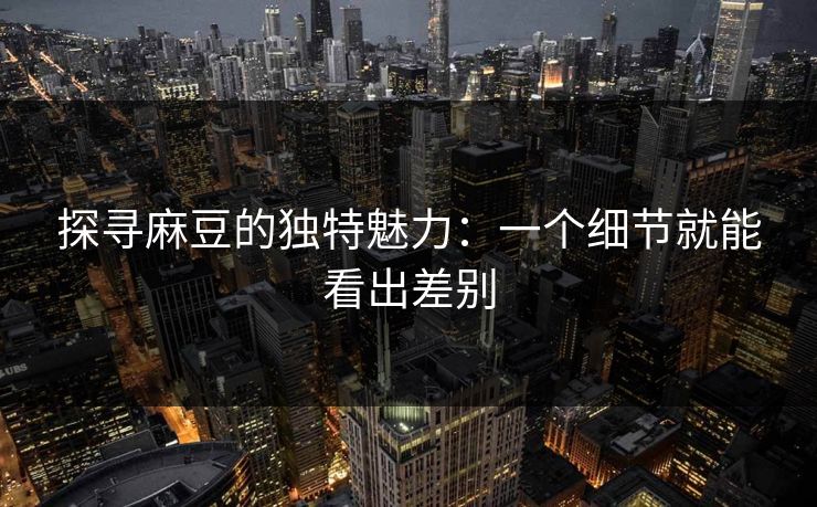 探寻麻豆的独特魅力：一个细节就能看出差别  第1张