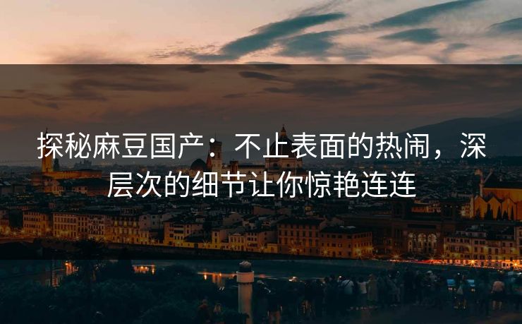 探秘麻豆国产：不止表面的热闹，深层次的细节让你惊艳连连  第1张