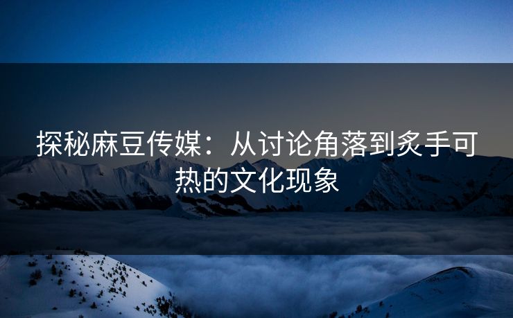 探秘麻豆传媒：从讨论角落到炙手可热的文化现象