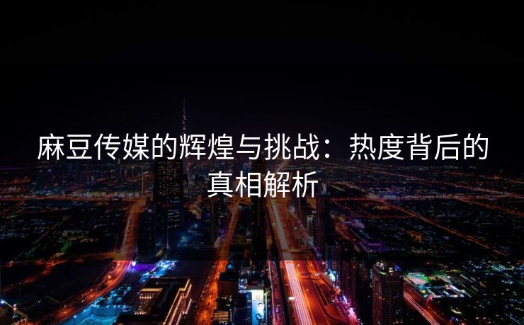 麻豆传媒的辉煌与挑战：热度背后的真相解析  第1张