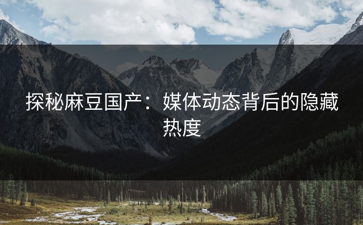 探秘麻豆国产：媒体动态背后的隐藏热度  第1张