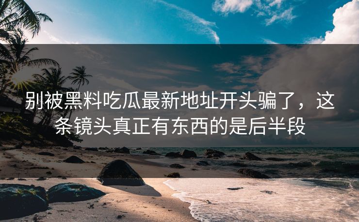 别被黑料吃瓜最新地址开头骗了，这条镜头真正有东西的是后半段