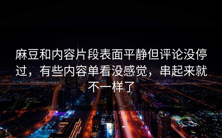 麻豆和内容片段表面平静但评论没停过，有些内容单看没感觉，串起来就不一样了  第1张