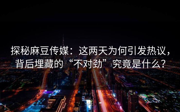 探秘麻豆传媒：这两天为何引发热议，背后埋藏的“不对劲”究竟是什么？  第1张