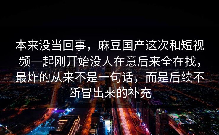 本来没当回事，麻豆国产这次和短视频一起刚开始没人在意后来全在找，最炸的从来不是一句话，而是后续不断冒出来的补充  第1张