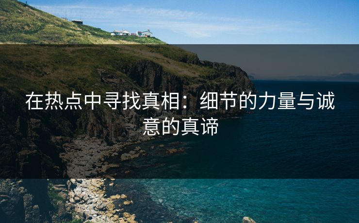 在热点中寻找真相：细节的力量与诚意的真谛  第1张