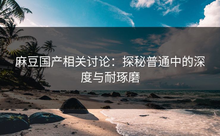 麻豆国产相关讨论：探秘普通中的深度与耐琢磨  第1张