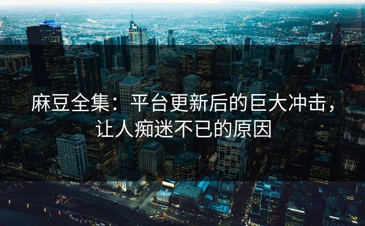 麻豆全集：平台更新后的巨大冲击，让人痴迷不已的原因  第1张