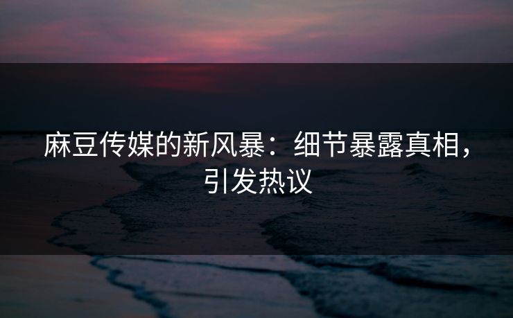 麻豆传媒的新风暴：细节暴露真相，引发热议  第1张