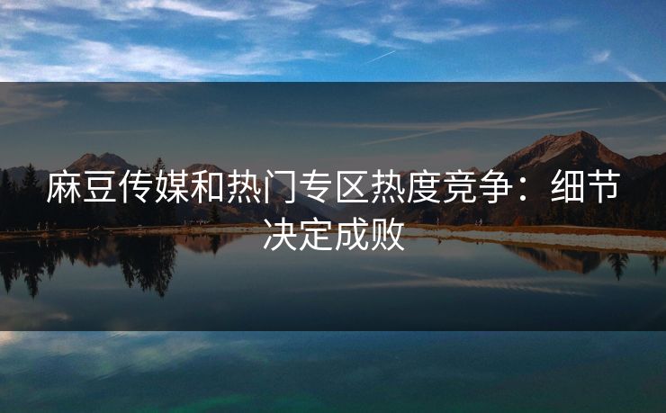 麻豆传媒和热门专区热度竞争:细节决定成败 第1张 麻豆传媒和热门专区热度竞争:细节决定成败 第1张