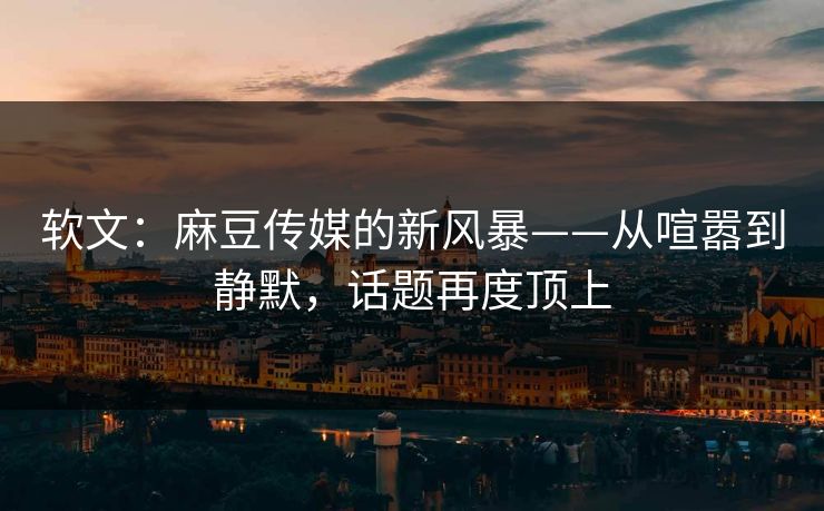 软文：麻豆传媒的新风暴——从喧嚣到静默，话题再度顶上  第1张